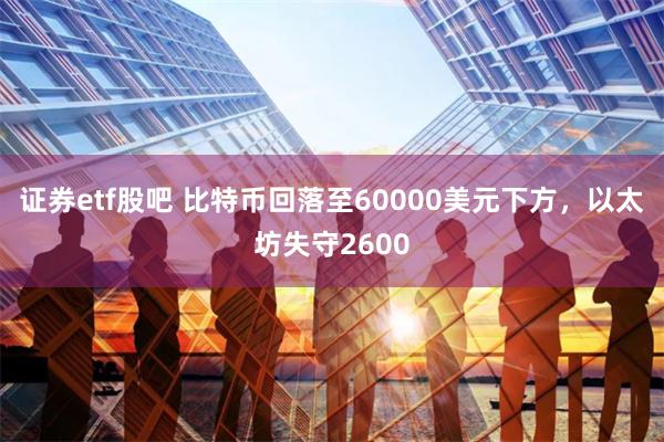 证券etf股吧 比特币回落至60000美元下方，以太坊失守2600