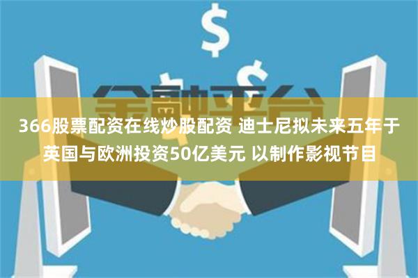 366股票配资在线炒股配资 迪士尼拟未来五年于英国与欧洲投资50亿美元 以制作影视节目