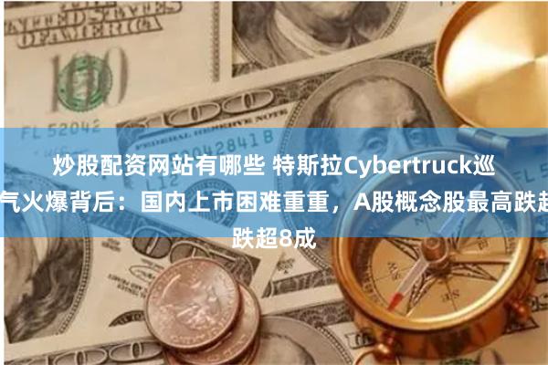 炒股配资网站有哪些 特斯拉Cybertruck巡展人气火爆背后：国内上市困难重重，A股概念股最高跌超8成