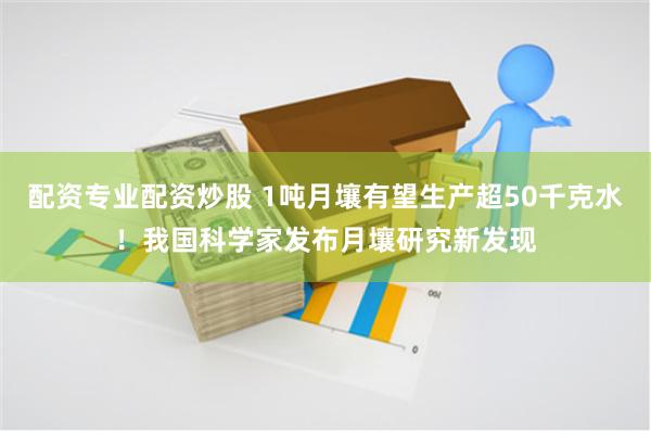 配资专业配资炒股 1吨月壤有望生产超50千克水！我国科学家发布月壤研究新发现