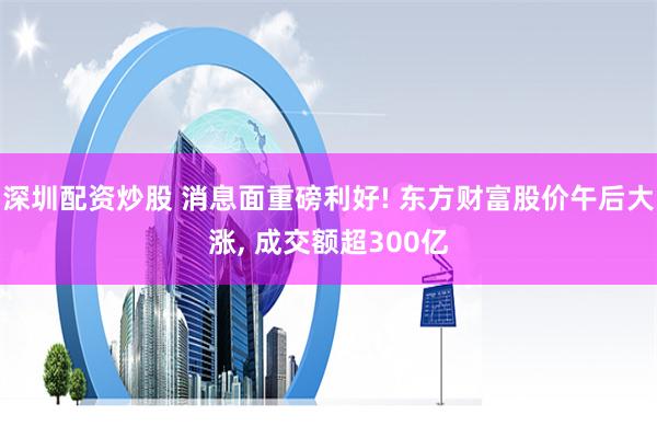深圳配资炒股 消息面重磅利好! 东方财富股价午后大涨, 成交额超300亿