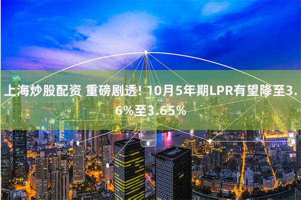 上海炒股配资 重磅剧透! 10月5年期LPR有望降至3.6%至3.65%