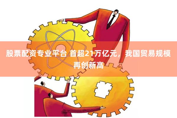 股票配资专业平台 首超21万亿元，我国贸易规模再创新高