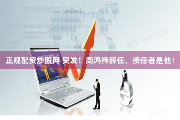 正规配资炒股网 突发！周鸿祎辞任，接任者是他！