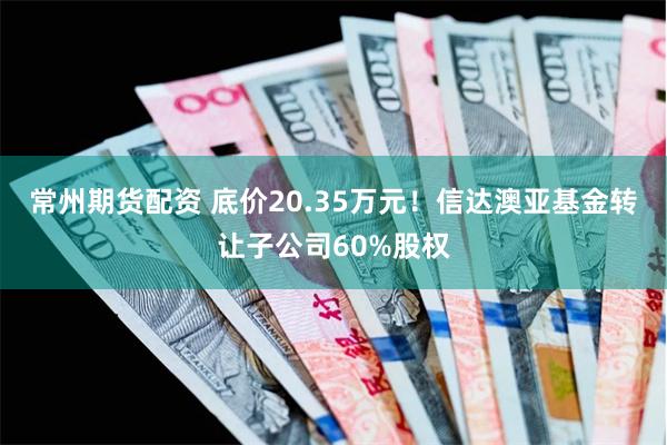 常州期货配资 底价20.35万元！信达澳亚基金转让子公司60%股权