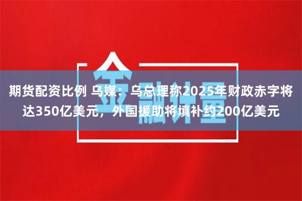 期货配资比例 乌媒：乌总理称2025年财政赤字将达350亿美元，外国援助将填补约200亿美元