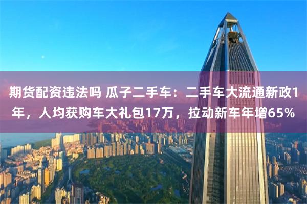 期货配资违法吗 瓜子二手车：二手车大流通新政1年，人均获购车大礼包17万，拉动新车年增65%