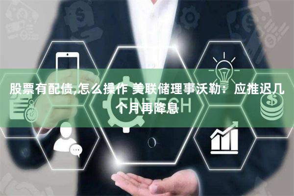 股票有配债,怎么操作 美联储理事沃勒：应推迟几个月再降息