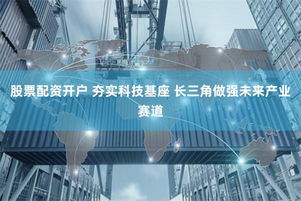 股票配资开户 夯实科技基座 长三角做强未来产业赛道