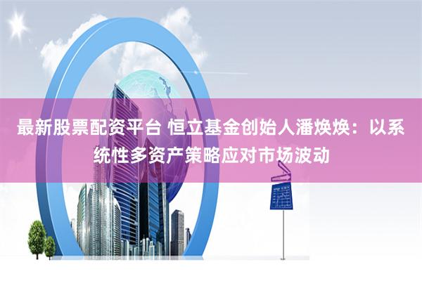 最新股票配资平台 恒立基金创始人潘焕焕：以系统性多资产策略应对市场波动