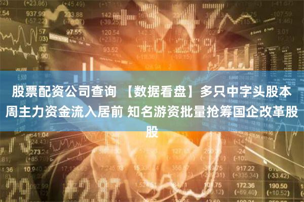 股票配资公司查询 【数据看盘】多只中字头股本周主力资金流入居前 知名游资批量抢筹国企改革股