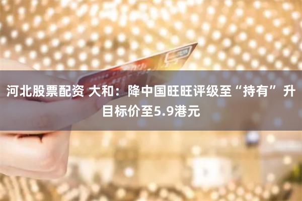 河北股票配资 大和：降中国旺旺评级至“持有” 升目标价至5.9港元