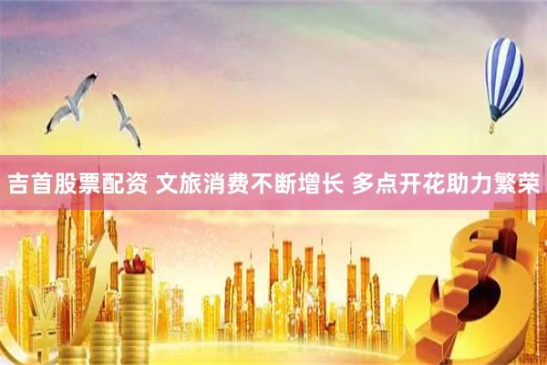 吉首股票配资 文旅消费不断增长 多点开花助力繁荣