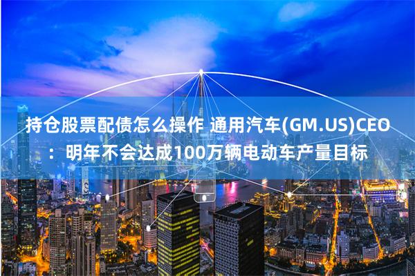 持仓股票配债怎么操作 通用汽车(GM.US)CEO：明年不会达成100万辆电动车产量目标