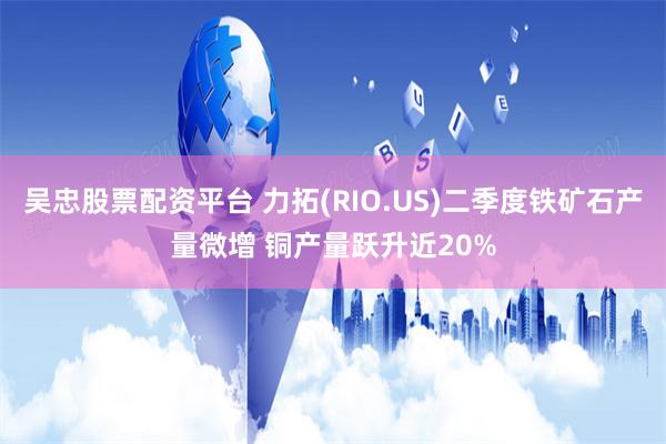 吴忠股票配资平台 力拓(RIO.US)二季度铁矿石产量微增 铜产量跃升近20%