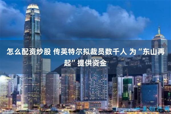 怎么配资炒股 传英特尔拟裁员数千人 为“东山再起”提供资金