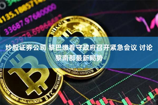 炒股证券公司 黎巴嫩看守政府召开紧急会议 讨论黎南部最新局势