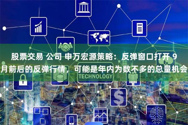 股票交易 公司 申万宏源策略：反弹窗口打开 9月前后的反弹行情，可能是年内为数不多的总量机会