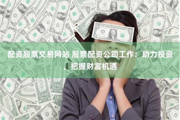 配资股票交易网站 股票配资公司工作：助力投资，把握财富机遇