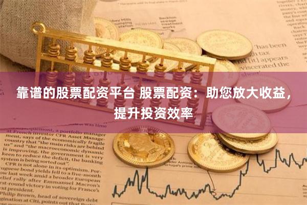靠谱的股票配资平台 股票配资：助您放大收益，提升投资效率