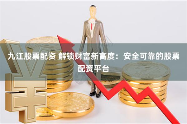 九江股票配资 解锁财富新高度：安全可靠的股票配资平台