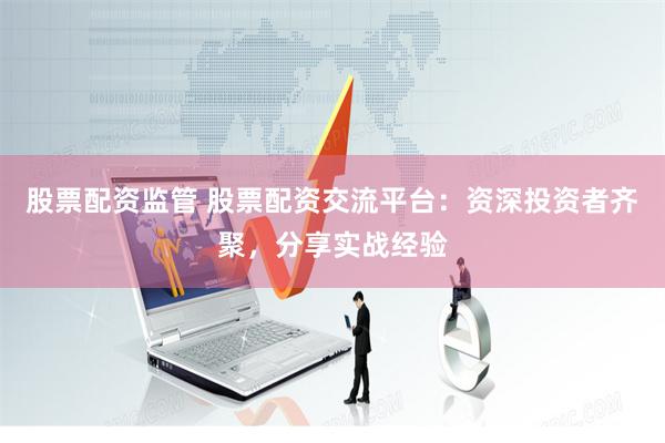 股票配资监管 股票配资交流平台：资深投资者齐聚，分享实战经验