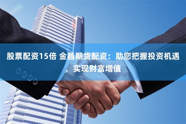 股票配资15倍 金昌期货配资：助您把握投资机遇，实现财富增值