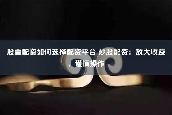 股票配资如何选择配资平台 炒股配资：放大收益，谨慎操作