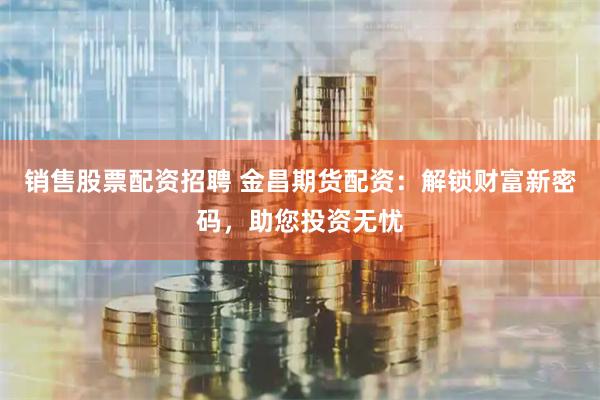 销售股票配资招聘 金昌期货配资：解锁财富新密码，助您投资无忧