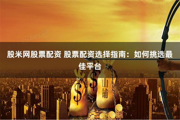 股米网股票配资 股票配资选择指南：如何挑选最佳平台