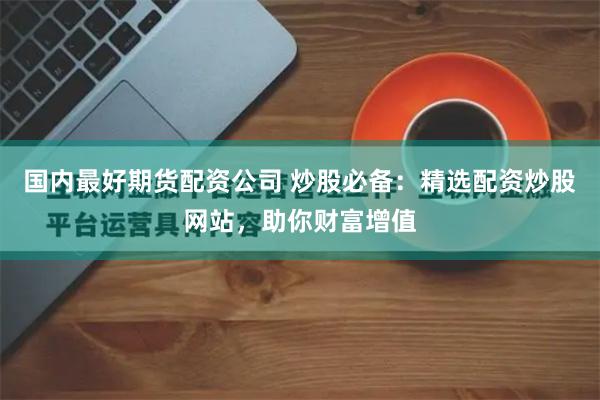 国内最好期货配资公司 炒股必备：精选配资炒股网站，助你财富增值