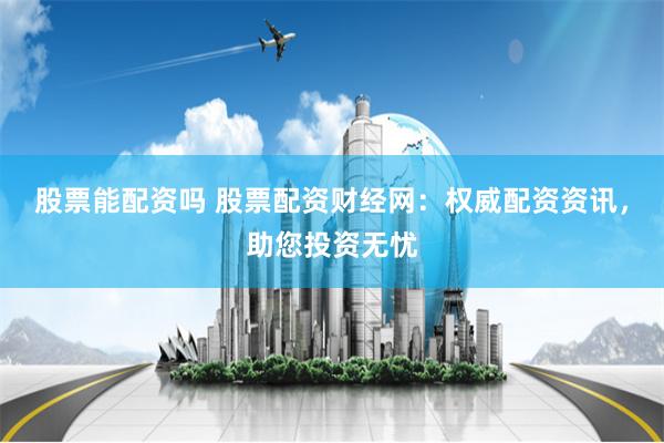 股票能配资吗 股票配资财经网：权威配资资讯，助您投资无忧
