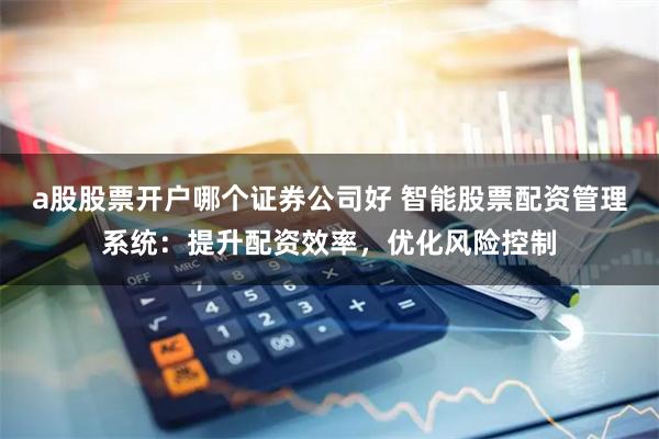 a股股票开户哪个证券公司好 智能股票配资管理系统：提升配资效率，优化风险控制
