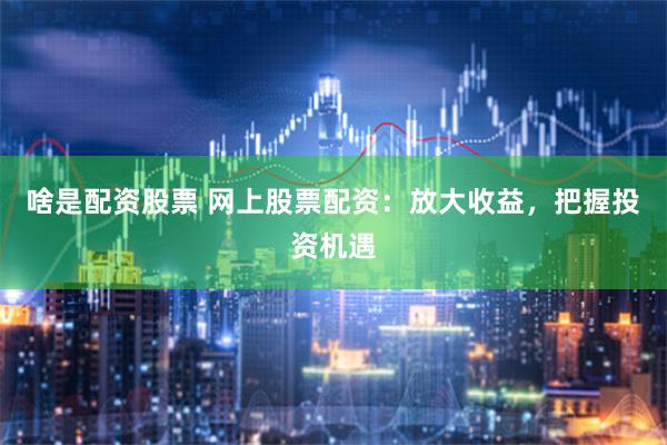 啥是配资股票 网上股票配资：放大收益，把握投资机遇