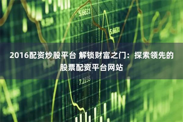 2016配资炒股平台 解锁财富之门：探索领先的股票配资平台网站