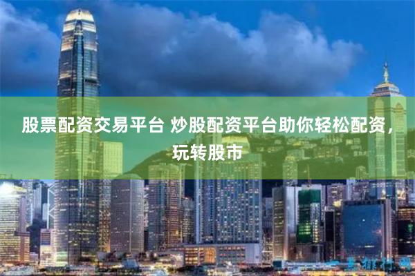 股票配资交易平台 炒股配资平台助你轻松配资，玩转股市