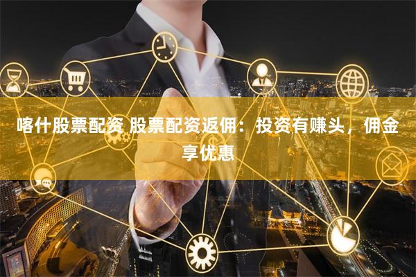 喀什股票配资 股票配资返佣：投资有赚头，佣金享优惠