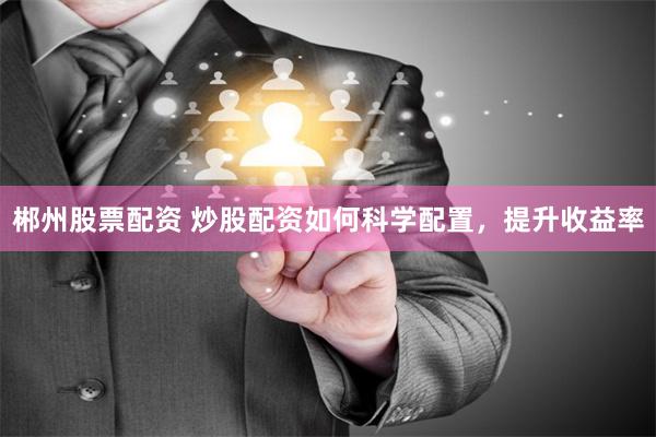 郴州股票配资 炒股配资如何科学配置，提升收益率