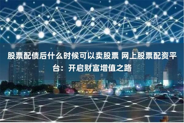 股票配债后什么时候可以卖股票 网上股票配资平台：开启财富增值之路
