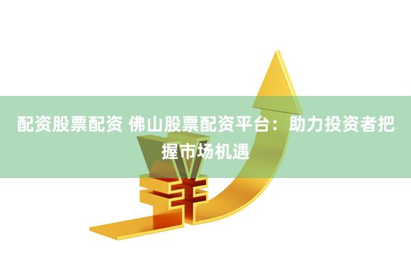 配资股票配资 佛山股票配资平台：助力投资者把握市场机遇