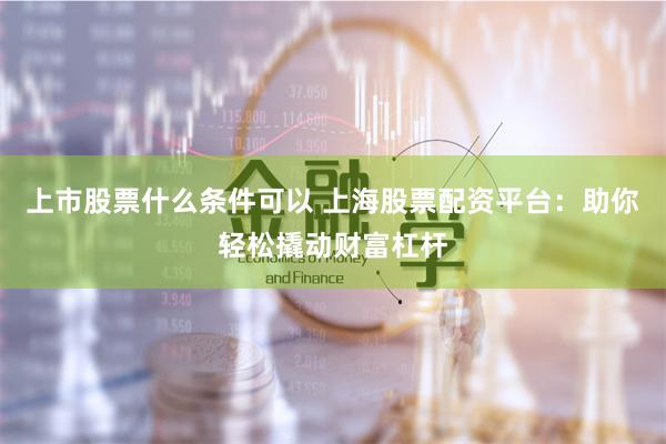 上市股票什么条件可以 上海股票配资平台：助你轻松撬动财富杠杆