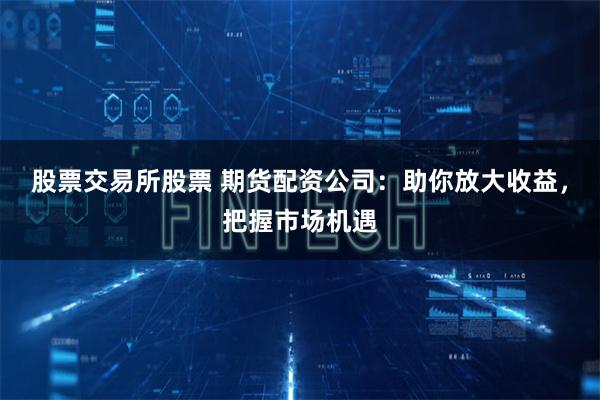 股票交易所股票 期货配资公司：助你放大收益，把握市场机遇