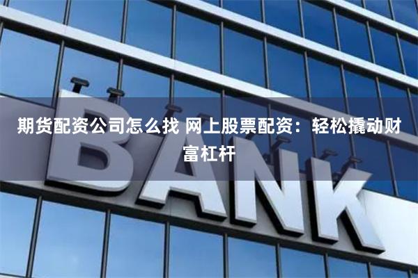 期货配资公司怎么找 网上股票配资：轻松撬动财富杠杆