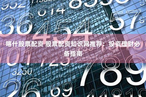 喀什股票配资 股票配资知识网推荐：投资理财必备指南