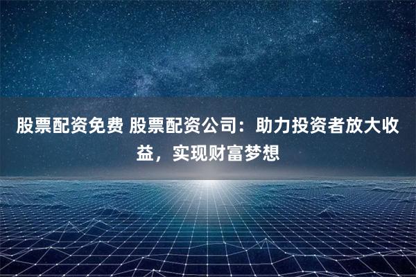 股票配资免费 股票配资公司：助力投资者放大收益，实现财富梦想