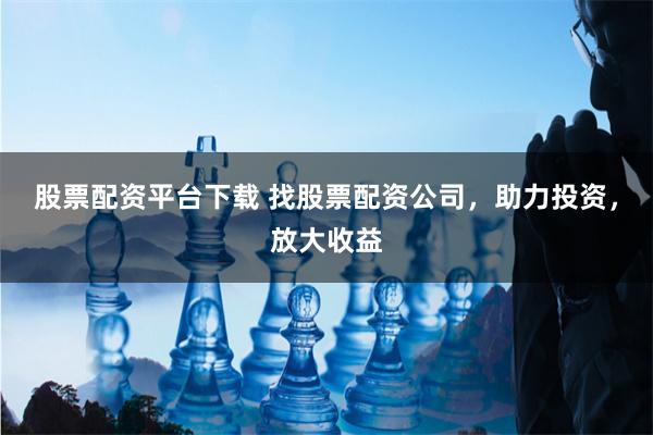 股票配资平台下载 找股票配资公司，助力投资，放大收益