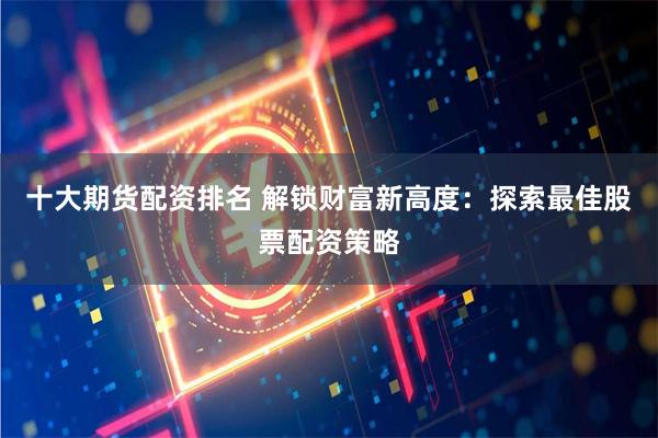 十大期货配资排名 解锁财富新高度：探索最佳股票配资策略