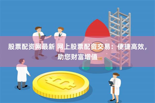 股票配资网最新 网上股票配资交易：便捷高效，助您财富增值