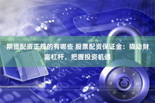 期货配资正规的有哪些 股票配资保证金：撬动财富杠杆，把握投资机遇