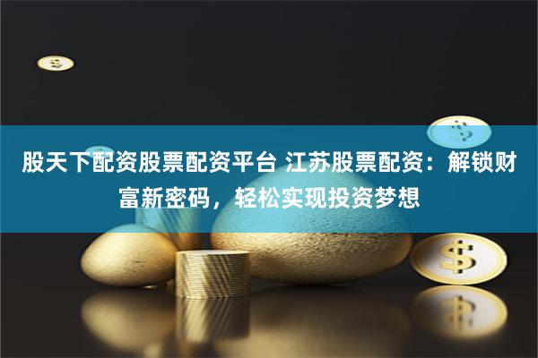 股天下配资股票配资平台 江苏股票配资：解锁财富新密码，轻松实现投资梦想